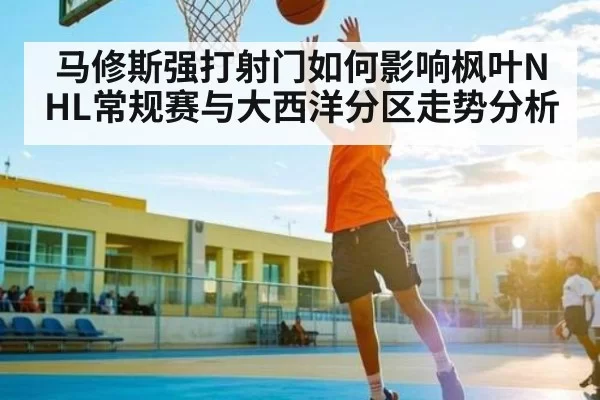 马修斯强打射门如何影响枫叶NHL常规赛与大西洋分区走势分析
