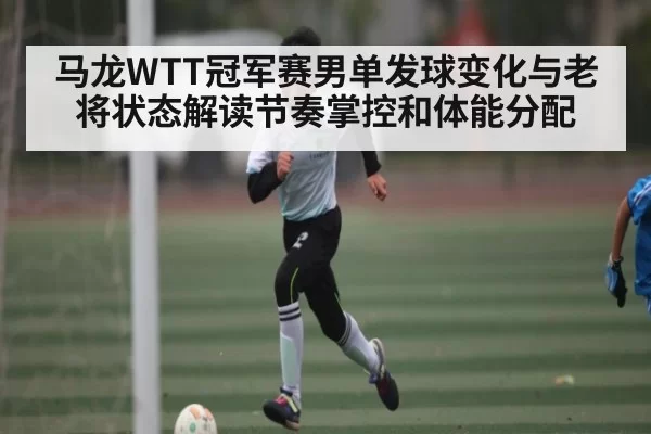 马龙WTT冠军赛男单发球变化与老将状态解读节奏掌控和体能分配