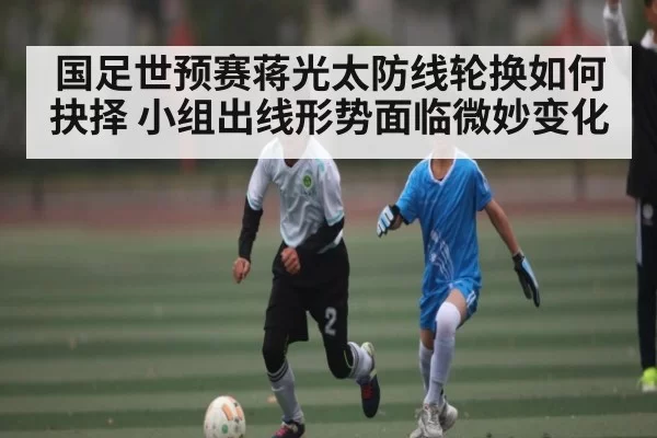 国足世预赛蒋光太防线轮换如何抉择 小组出线形势面临微妙变化